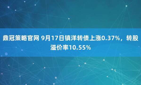 鼎冠策略官网 9月17日镇洋转债上涨0.37%，转股溢价率10.55%