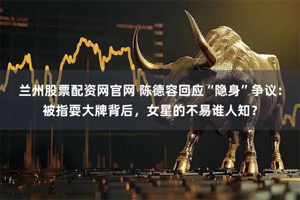 兰州股票配资网官网 陈德容回应“隐身”争议：被指耍大牌背后，女星的不易谁人知？