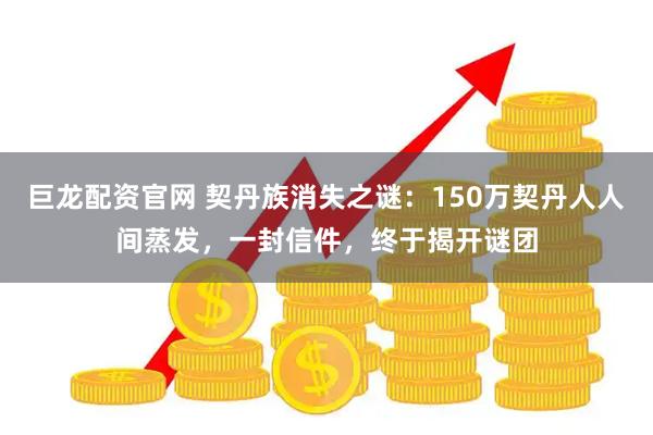 巨龙配资官网 契丹族消失之谜：150万契丹人人间蒸发，一封信件，终于揭开谜团