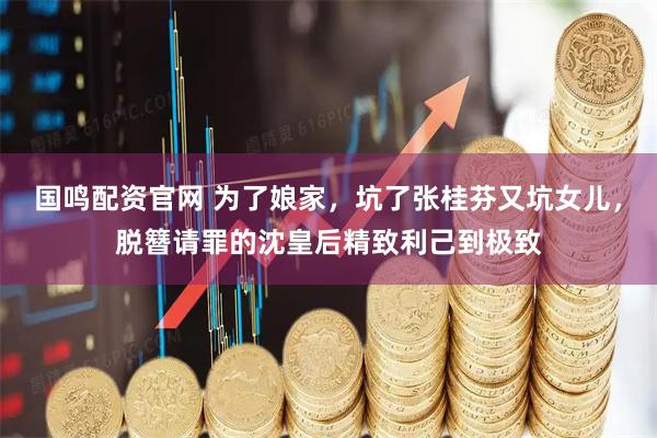 国鸣配资官网 为了娘家，坑了张桂芬又坑女儿，脱簪请罪的沈皇后精致利己到极致