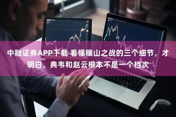 中融证券APP下载 看懂穰山之战的三个细节，才明白，典韦和赵云根本不是一个档次