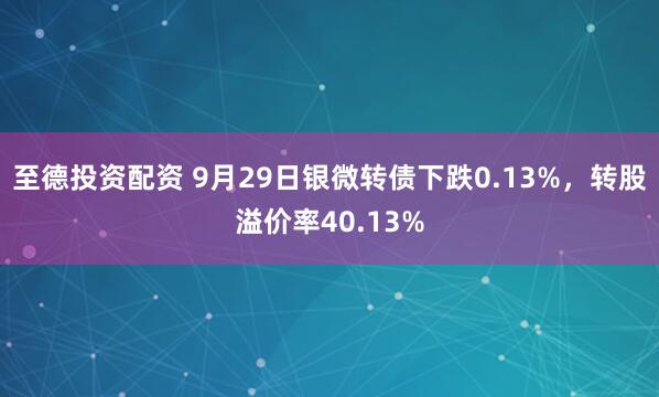 至德投资配资 9月29日银微转债下跌0.13%，转股溢价率40.13%