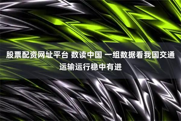 股票配资网址平台 数读中国 一组数据看我国交通运输运行稳中有进