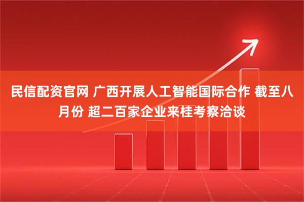 民信配资官网 广西开展人工智能国际合作 截至八月份 超二百家企业来桂考察洽谈