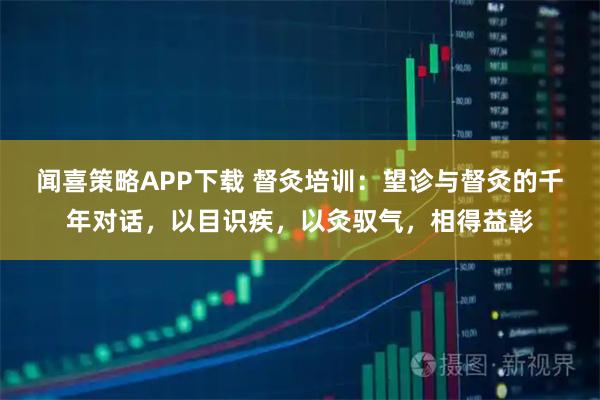 闻喜策略APP下载 督灸培训：望诊与督灸的千年对话，以目识疾，以灸驭气，相得益彰