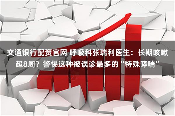交通银行配资官网 呼吸科张瑞利医生：长期咳嗽超8周？警惕这种被误诊最多的“特殊哮喘”