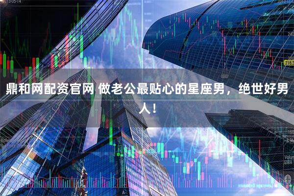 鼎和网配资官网 做老公最贴心的星座男，绝世好男人！