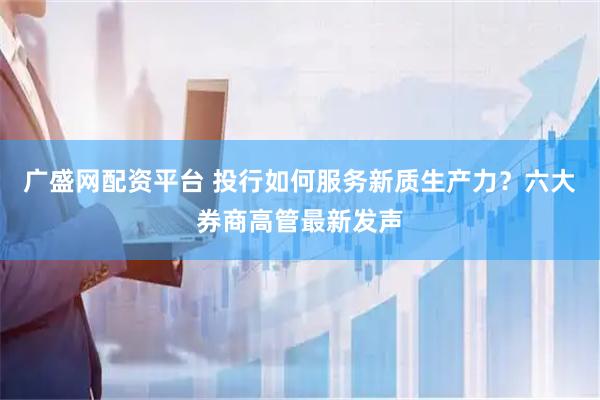 广盛网配资平台 投行如何服务新质生产力？六大券商高管最新发声