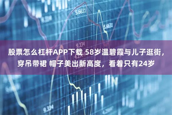 股票怎么杠杆APP下载 58岁温碧霞与儿子逛街，穿吊带裙 帽子美出新高度，看着只有24岁