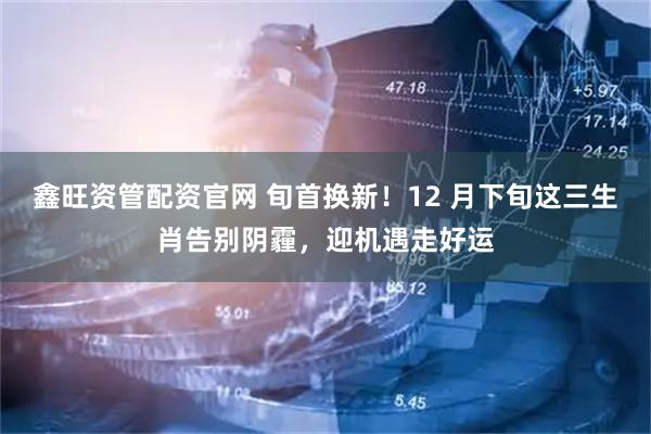 鑫旺资管配资官网 旬首换新！12 月下旬这三生肖告别阴霾，迎机遇走好运