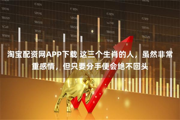 淘宝配资网APP下载 这三个生肖的人，虽然非常重感情，但只要分手便会绝不回头