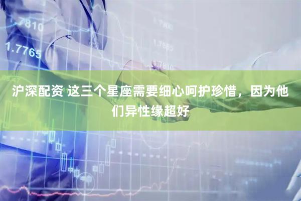 沪深配资 这三个星座需要细心呵护珍惜，因为他们异性缘超好