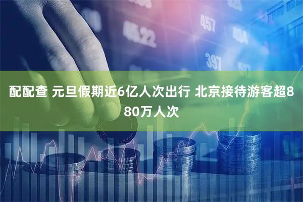 配配查 元旦假期近6亿人次出行 北京接待游客超880万人次