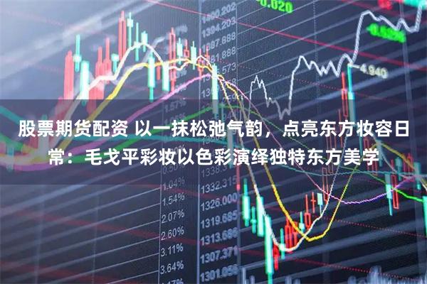股票期货配资 以一抹松弛气韵，点亮东方妆容日常：毛戈平彩妆以色彩演绎独特东方美学