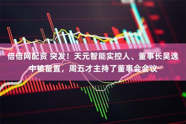 倍倍网配资 突发！天元智能实控人、董事长吴逸中被留置，周五才主持了董事会会议