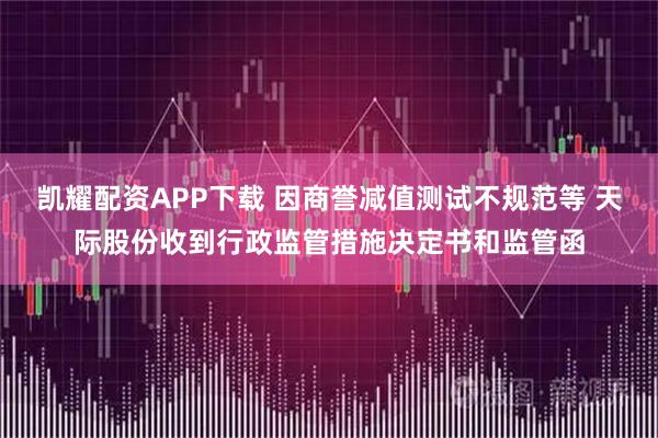 凯耀配资APP下载 因商誉减值测试不规范等 天际股份收到行政监管措施决定书和监管函