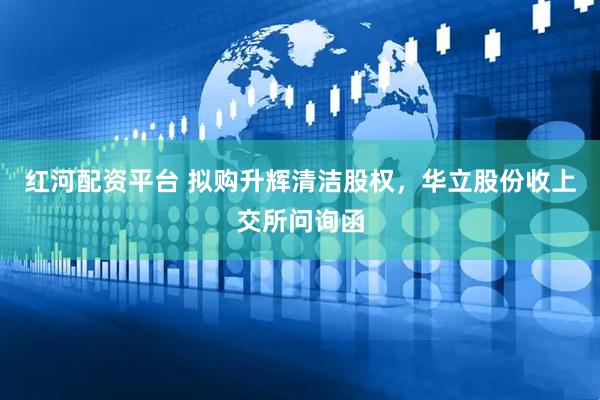 红河配资平台 拟购升辉清洁股权，华立股份收上交所问询函