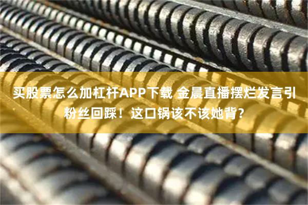 买股票怎么加杠杆APP下载 金晨直播摆烂发言引粉丝回踩！这口锅该不该她背？