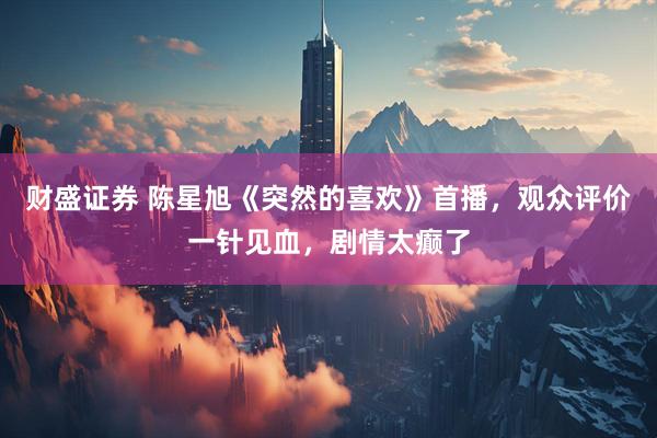 财盛证券 陈星旭《突然的喜欢》首播，观众评价一针见血，剧情太癫了