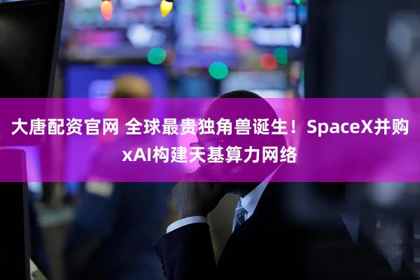 大唐配资官网 全球最贵独角兽诞生！SpaceX并购xAI构建天基算力网络